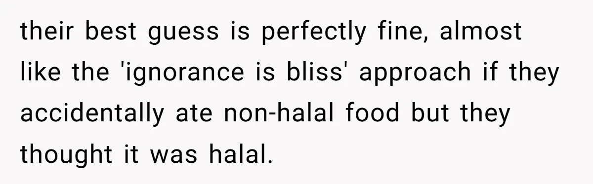 their best guess is perfectly fine, almost like the 'ignorance is bliss' approach if they accidentally ate non-halal food but they thought it was halal.