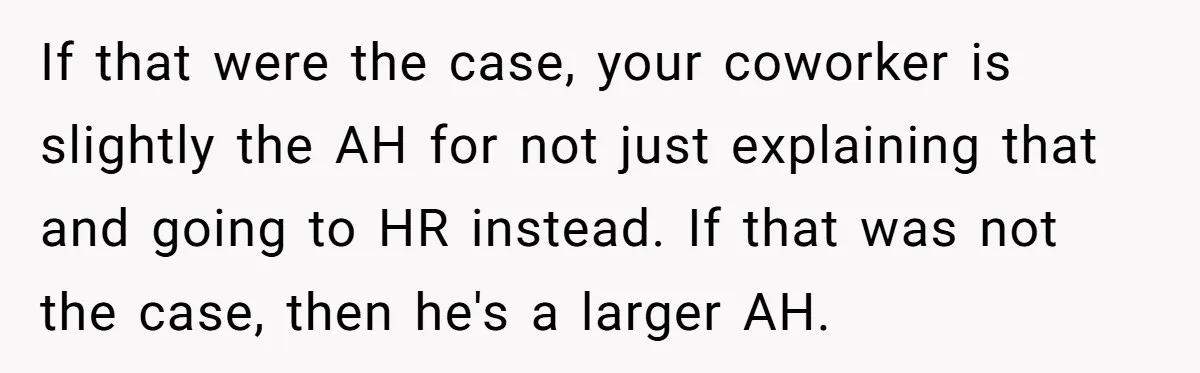 If that were the case, your coworker is slightly the AH for not just explaining that and going to HR instead. If that was not the case, then he's a...