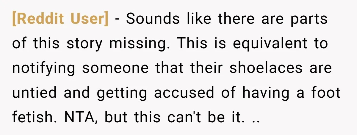 [Reddit User] − Sounds like there are parts of this story missing. This is equivalent to notifying someone that their shoelaces are untied and getting accused of having a foot...