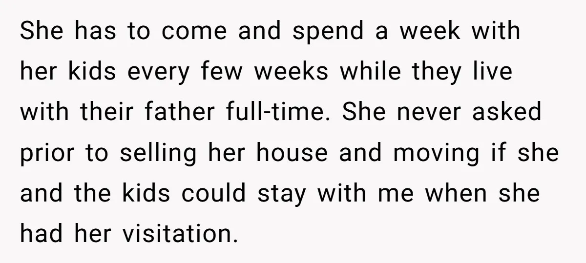 She has to come and spend a week with her kids every few weeks while they live with their father full-time. She never asked prior to selling her house and...