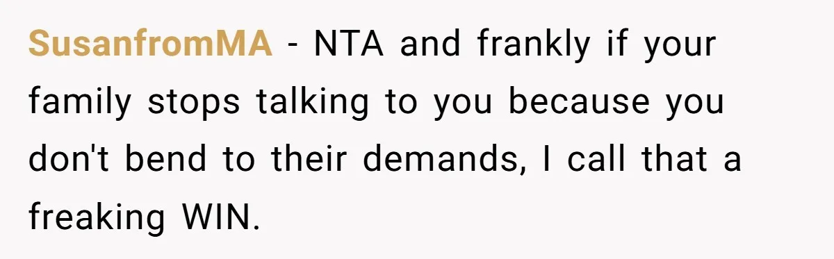 SusanfromMA − NTA and frankly if your family stops talking to you because you don't bend to their demands, I call that a freaking WIN.
