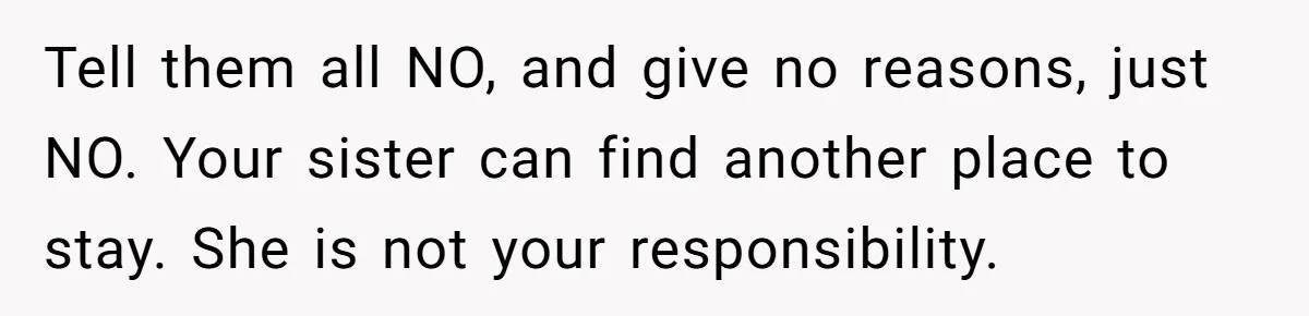 Tell them all NO, and give no reasons, just NO. Your sister can find another place to stay. She is not your responsibility.