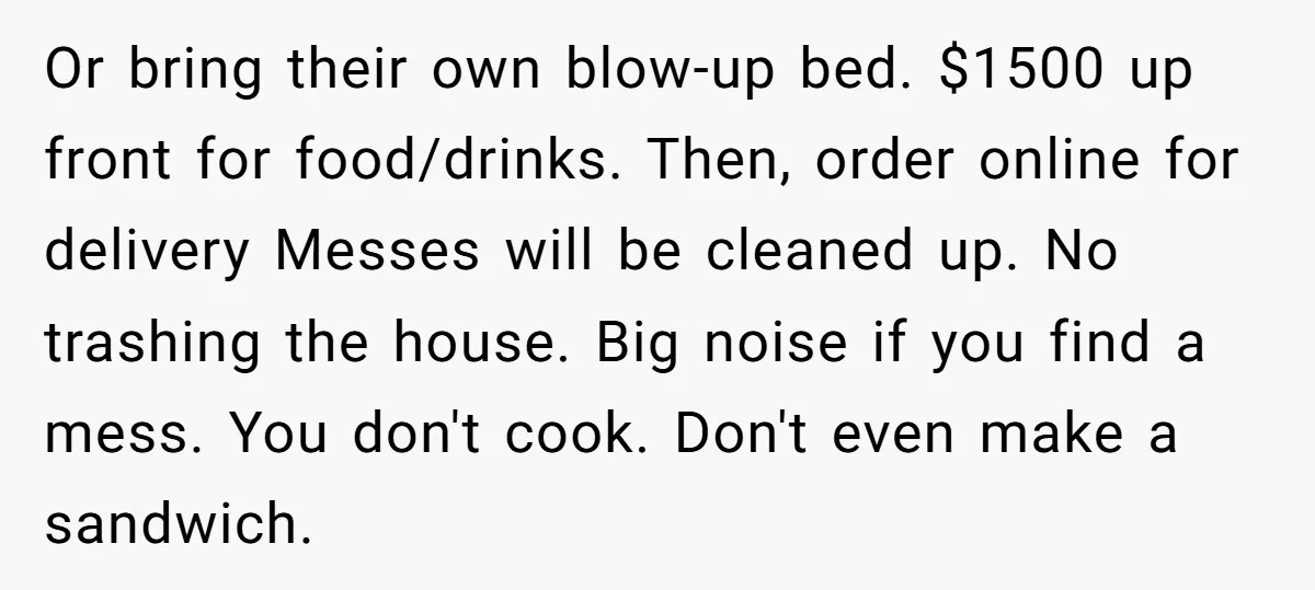 Or bring their own blow-up bed. $1500 up front for food/drinks. Then, order online for delivery Messes will be cleaned up. No trashing the house. Big noise if you find...