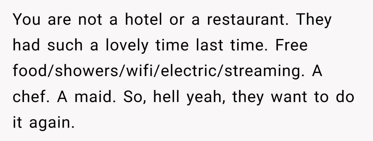 You are not a hotel or a restaurant. They had such a lovely time last time. Free food/showers/wifi/electric/streaming. A chef. A maid. So, hell yeah, they want to do it...