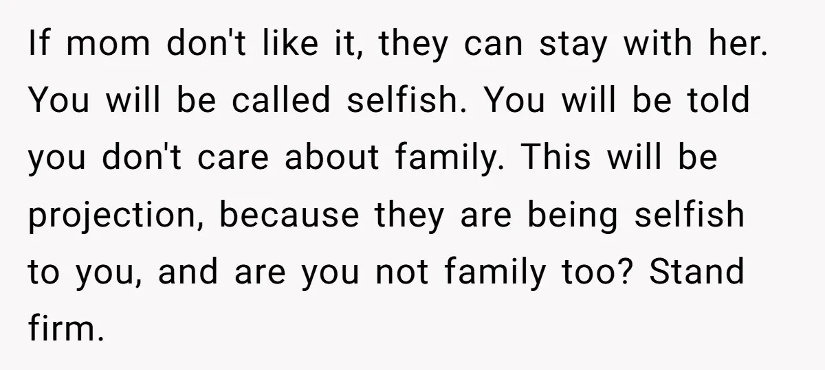 If mom don't like it, they can stay with her. You will be called selfish. You will be told you don't care about family. This will be projection, because they...