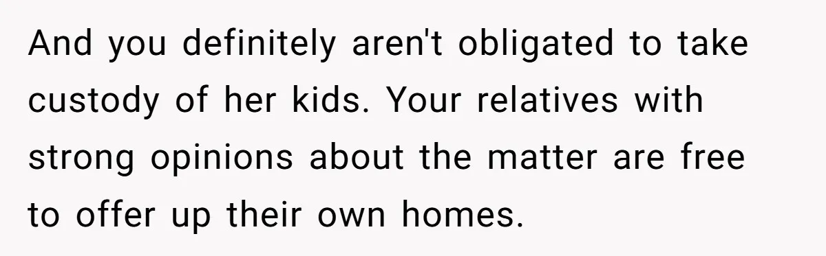 And you definitely aren't obligated to take custody of her kids. Your relatives with strong opinions about the matter are free to offer up their own homes.