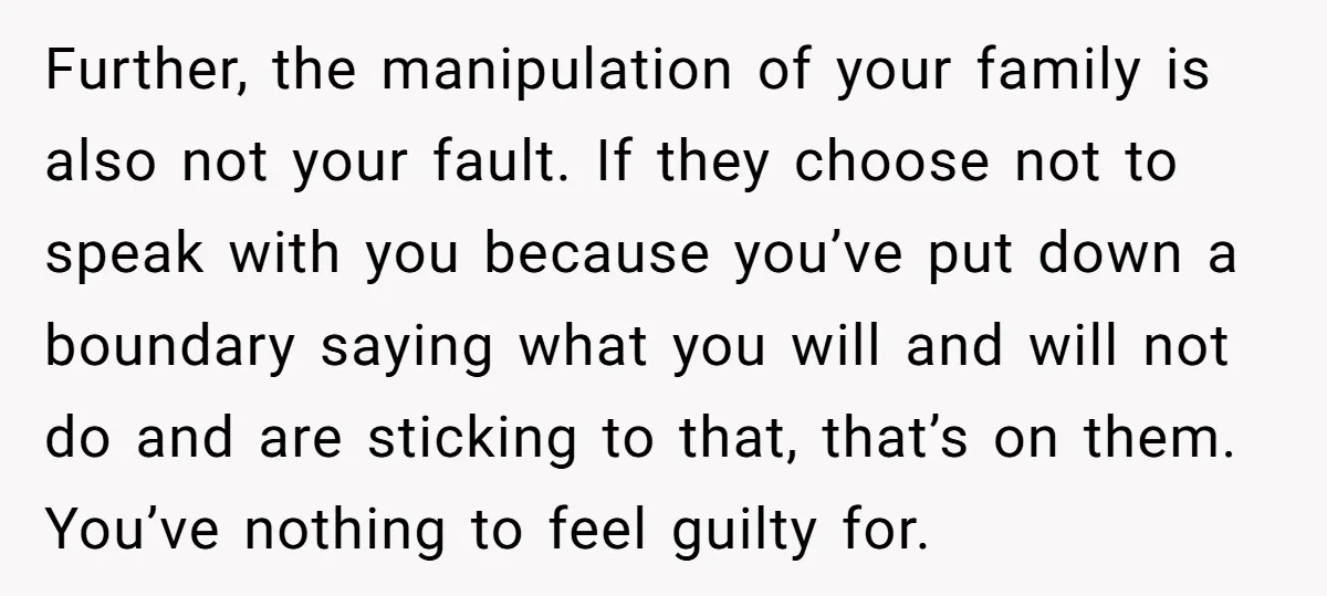 Further, the manipulation of your family is also not your fault. If they choose not to speak with you because you’ve put down a boundary saying what you will and...