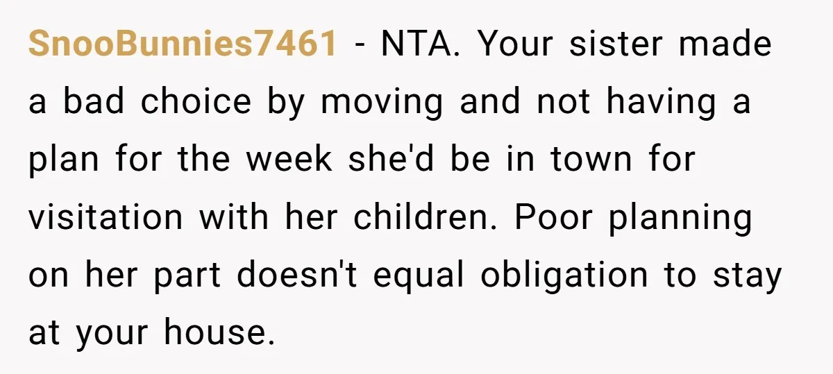 SnooBunnies7461 − NTA. Your sister made a bad choice by moving and not having a plan for the week she'd be in town for visitation with her children. Poor planning...