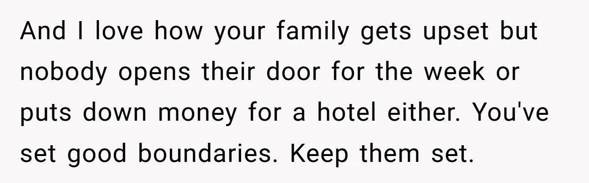 And I love how your family gets upset but nobody opens their door for the week or puts down money for a hotel either. You've set good boundaries. Keep them...