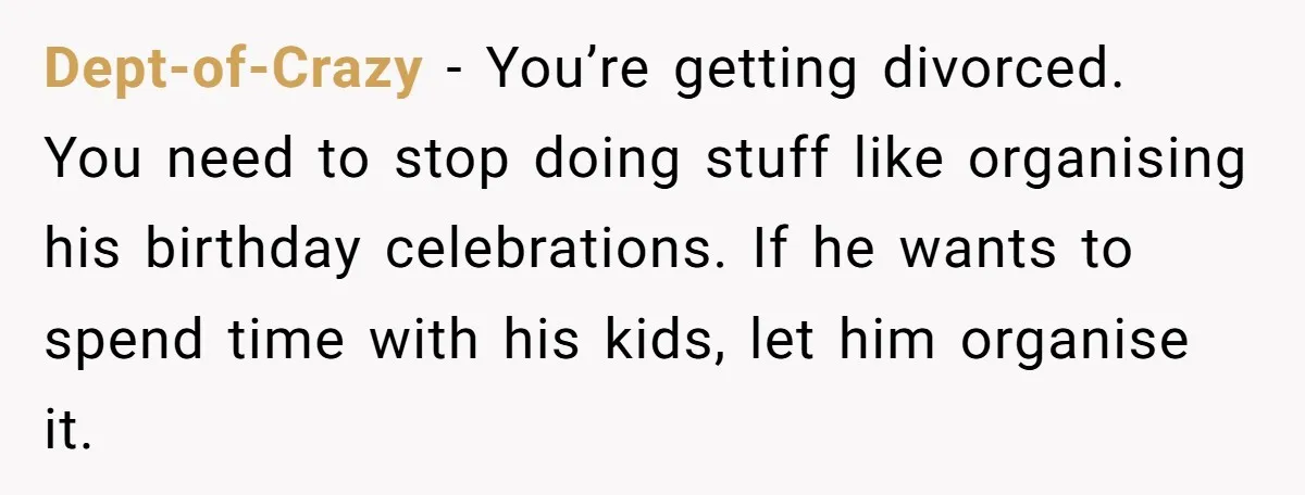 Dept-of-Crazy - You’re getting divorced. You need to stop doing stuff like organising his birthday celebrations. If he wants to spend time with his kids, let him organise it.