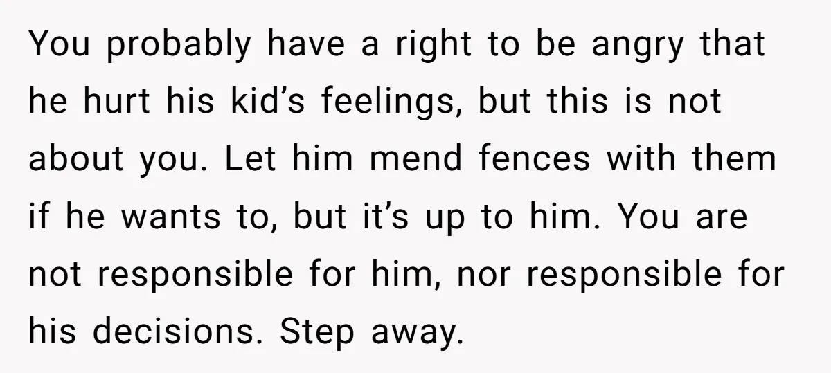 You probably have a right to be angry that he hurt his kid’s feelings, but this is not about you. Let him mend fences with them if he wants to,...