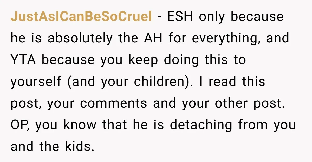 JustAsICanBeSoCruel - ESH only because he is absolutely the AH for everything, and YTA because you keep doing this to yourself (and your children). I read this post, your comments...