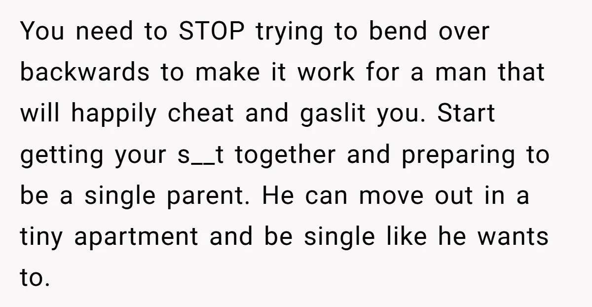 You need to STOP trying to bend over backwards to make it work for a man that will happily cheat and gaslit you. Start getting your s__t together and preparing...