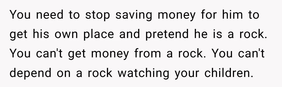 You need to stop saving money for him to get his own place and pretend he is a rock. You can't get money from a rock. You can't depend on...