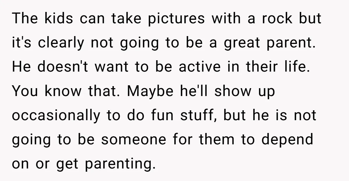 The kids can take pictures with a rock but it's clearly not going to be a great parent. He doesn't want to be active in their life. You know that....