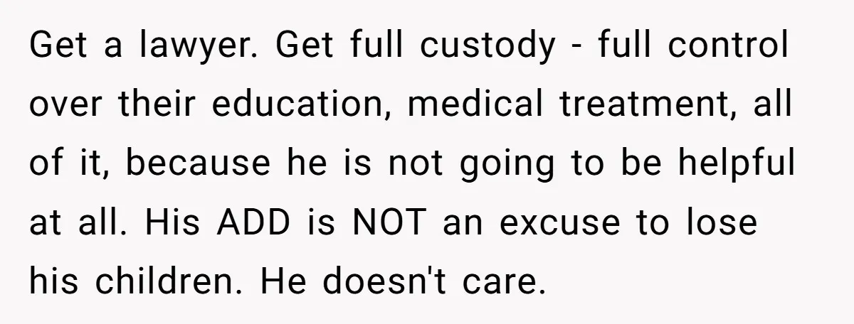 Get a lawyer. Get full custody - full control over their education, medical treatment, all of it, because he is not going to be helpful at all. His ADD is...