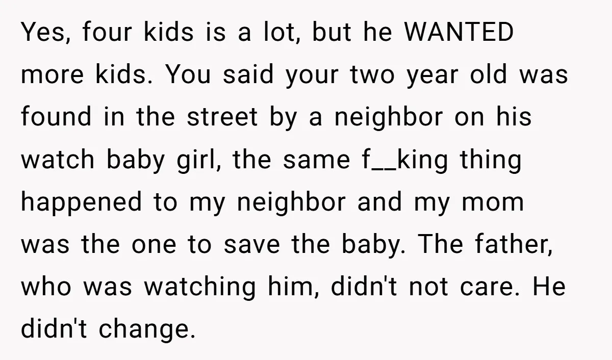 Yes, four kids is a lot, but he WANTED more kids. You said your two year old was found in the street by a neighbor on his watch baby girl,...