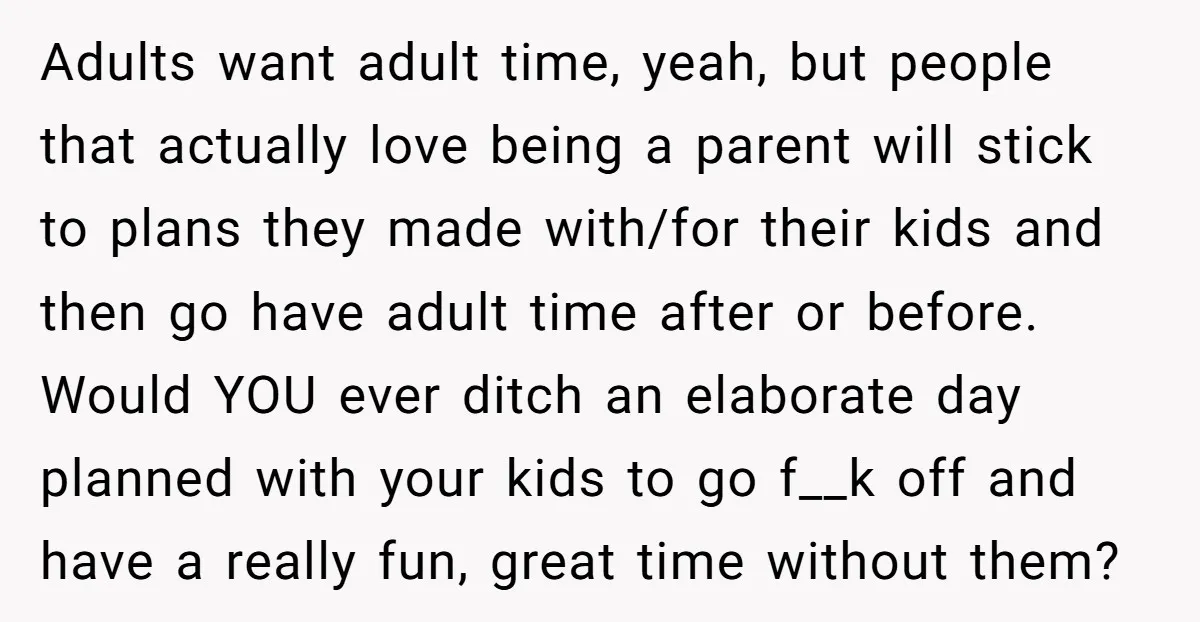 Adults want adult time, yeah, but people that actually love being a parent will stick to plans they made with/for their kids and then go have adult time after or...