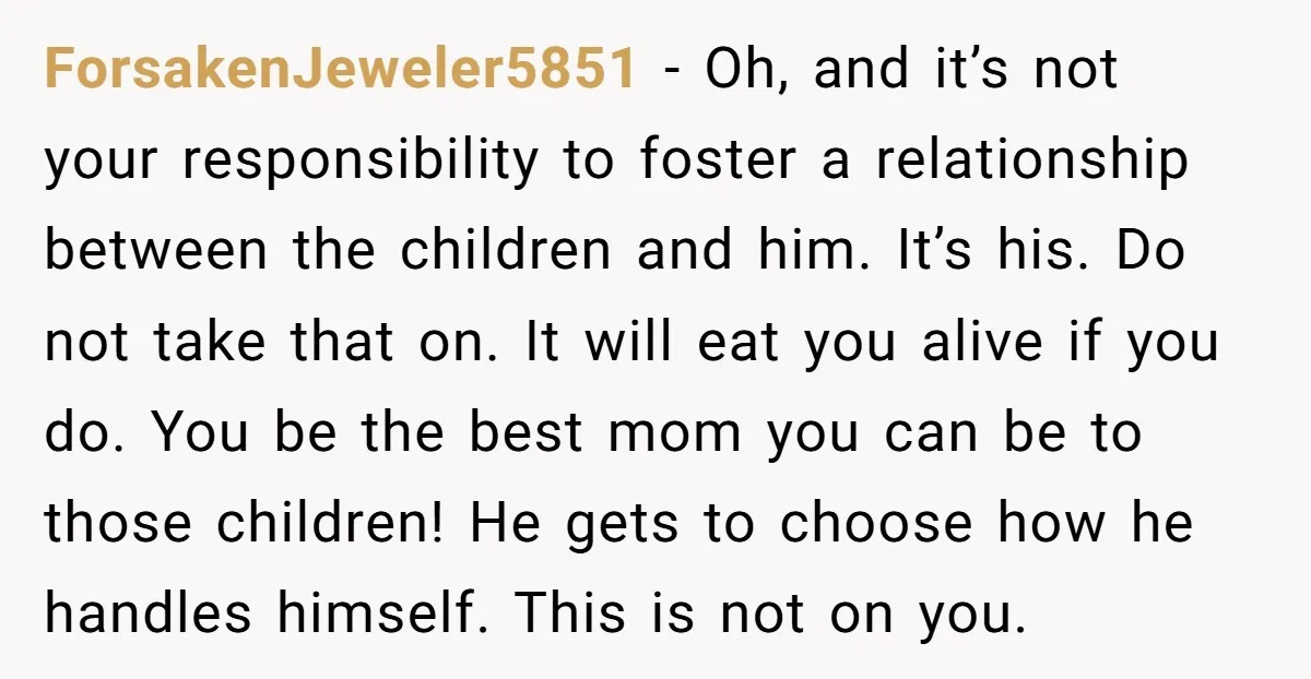 ForsakenJeweler5851 - Oh, and it’s not your responsibility to foster a relationship between the children and him. It’s his. Do not take that on. It will eat you alive if...