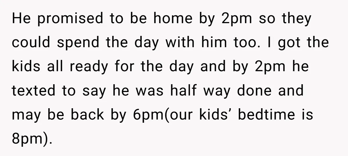 He promised to be home by 2pm so they could spend the day with him too. I got the kids all ready for the day and by 2pm he texted...