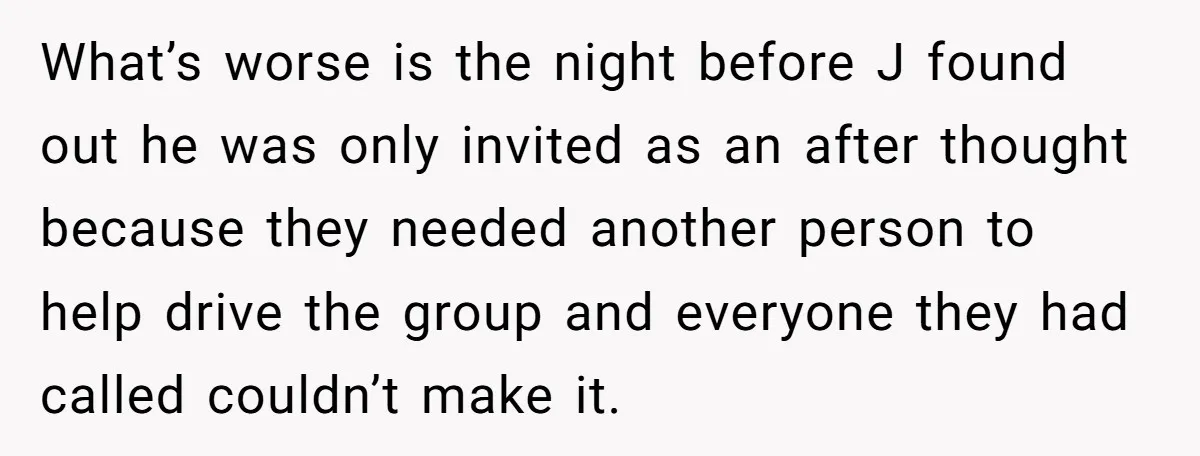 What’s worse is the night before J found out he was only invited as an after thought because they needed another person to help drive the group and everyone they...