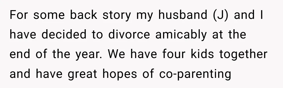 For some back story my husband (J) and I have decided to divorce amicably at the end of the year. We have four kids together and have great hopes of...