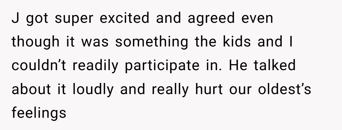 J got super excited and agreed even though it was something the kids and I couldn’t readily participate in. He talked about it loudly and really hurt our oldest’s feelings