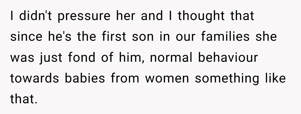 I didn't pressure her and I thought that since he's the first son in our families she was just fond of him, normal behaviour towards babies from women something like...