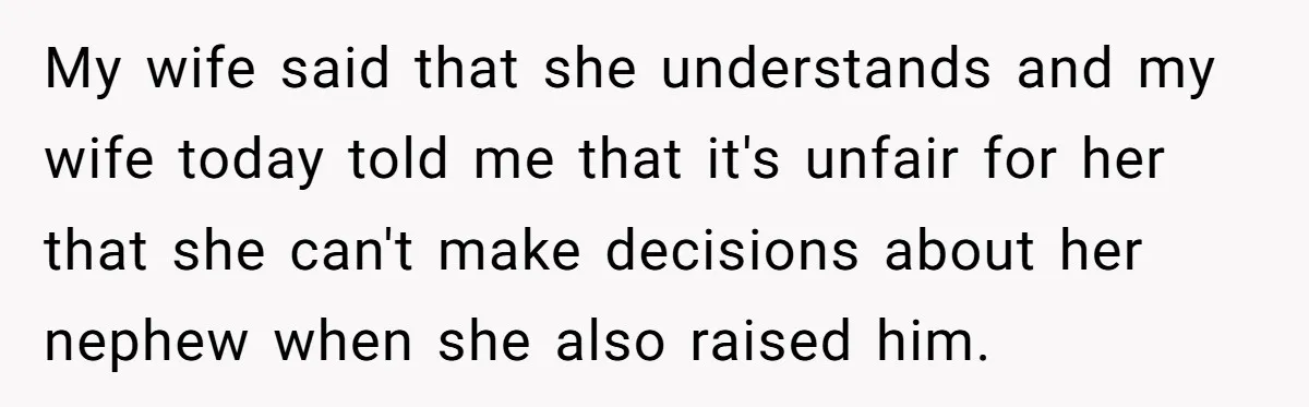 My wife said that she understands and my wife today told me that it's unfair for her that she can't make decisions about her nephew when she also raised him.
