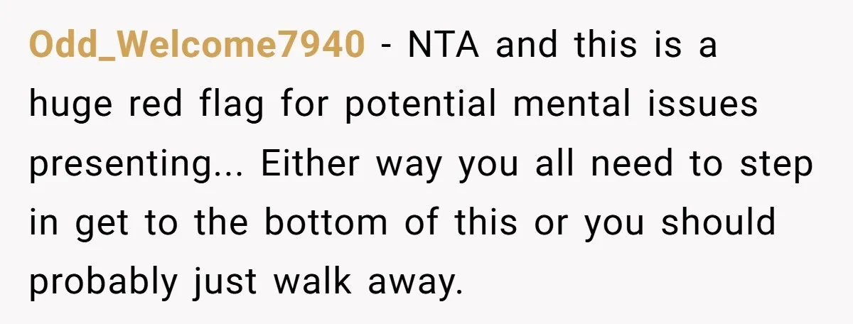 Odd_Welcome7940 − NTA and this is a huge red flag for potential mental issues presenting... Either way you all need to step in get to the bottom of this or...