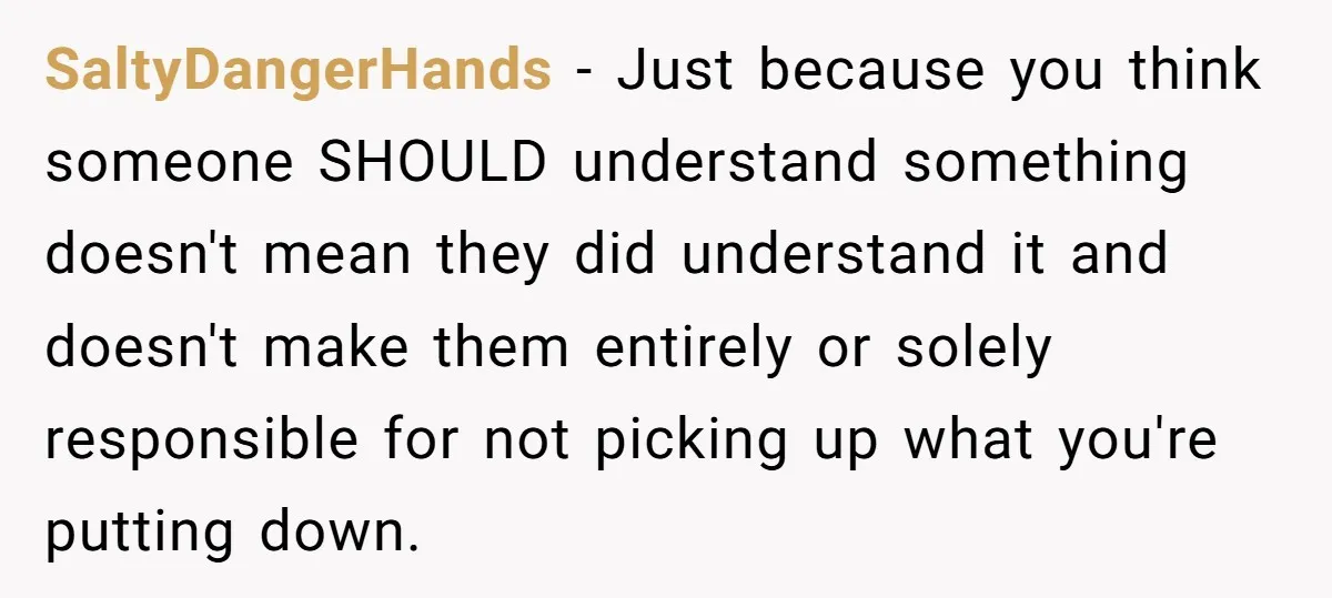 SaltyDangerHands − Just because you think someone SHOULD understand something doesn't mean they did understand it and doesn't make them entirely or solely responsible for not picking up what you're...