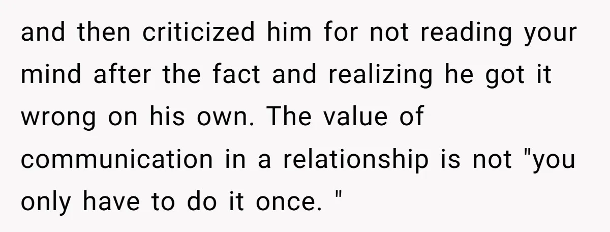 and then criticized him for not reading your mind after the fact and realizing he got it wrong on his own. The value of communication in a relationship is not...