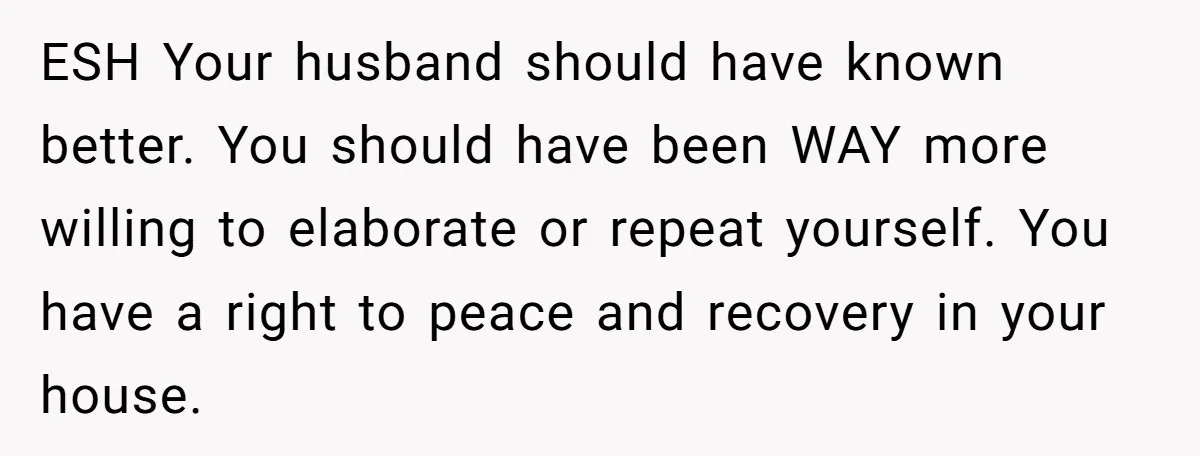 ESH Your husband should have known better. You should have been WAY more willing to elaborate or repeat yourself. You have a right to peace and recovery in your house.
