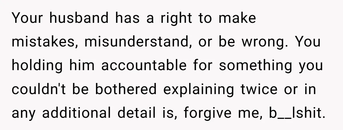 Your husband has a right to make mistakes, misunderstand, or be wrong. You holding him accountable for something you couldn't be bothered explaining twice or in any additional detail is,...
