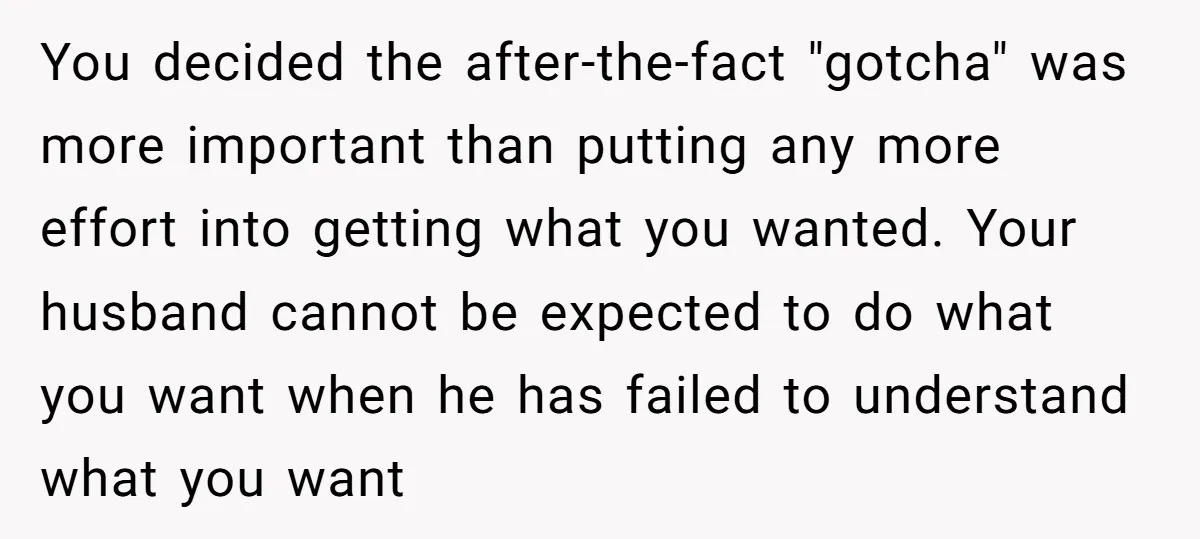 You decided the after-the-fact "gotcha" was more important than putting any more effort into getting what you wanted. Your husband cannot be expected to do what you want when he...