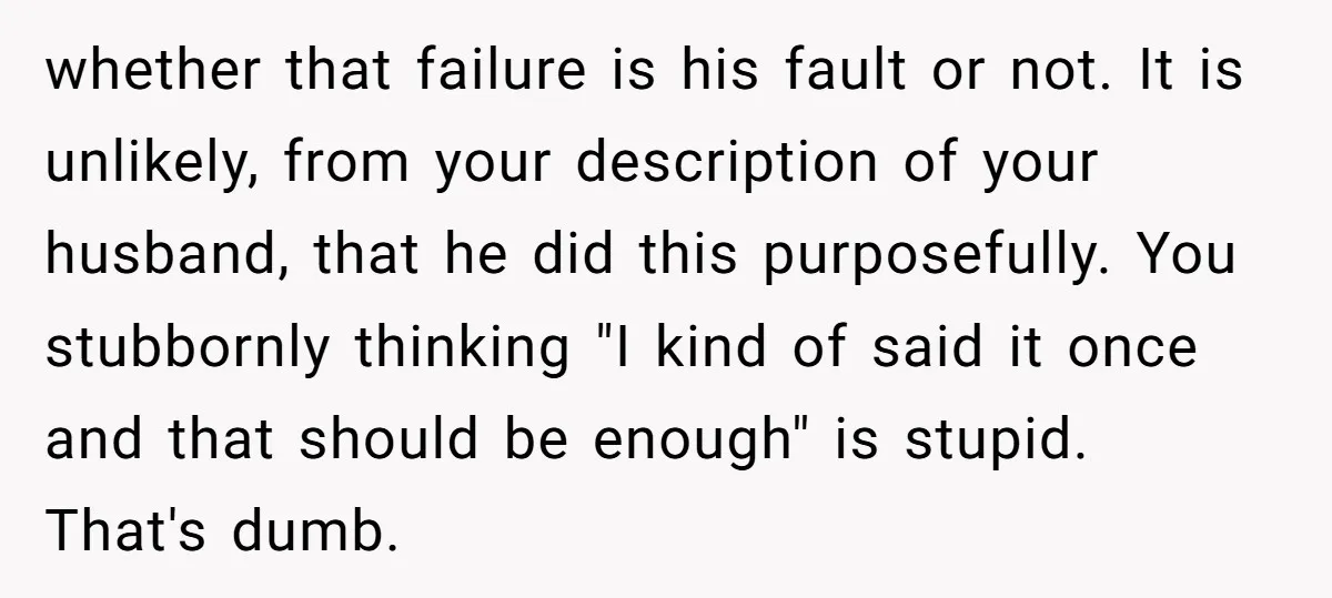 whether that failure is his fault or not. It is unlikely, from your description of your husband, that he did this purposefully. You stubbornly thinking "I kind of said it...