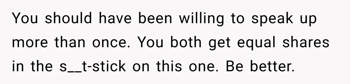 You should have been willing to speak up more than once. You both get equal shares in the s__t-stick on this one. Be better.
