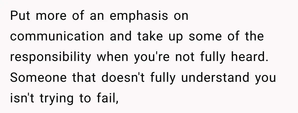 Put more of an emphasis on communication and take up some of the responsibility when you're not fully heard. Someone that doesn't fully understand you isn't trying to fail,