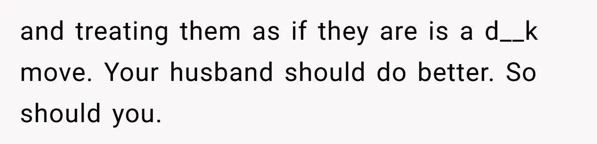 and treating them as if they are is a d__k move. Your husband should do better. So should you.