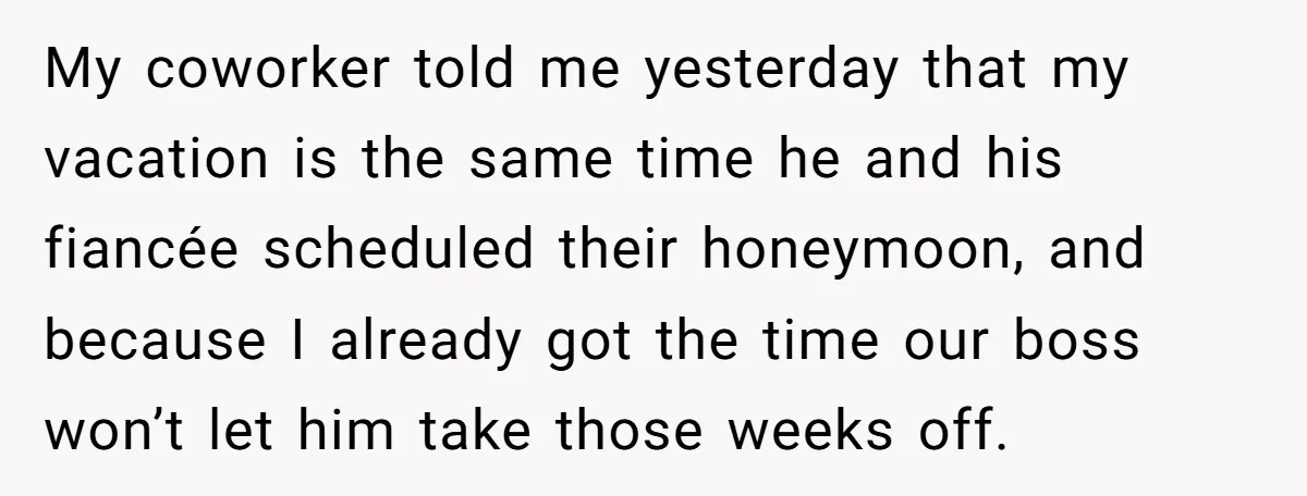 My coworker told me yesterday that my vacation is the same time he and his fiancée scheduled their honeymoon, and because I already got the time our boss won’t let...