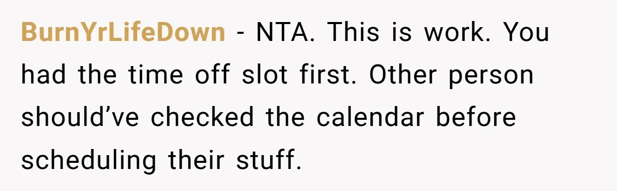 BurnYrLifeDown − NTA. This is work. You had the time off slot first. Other person should’ve checked the calendar before scheduling their stuff.