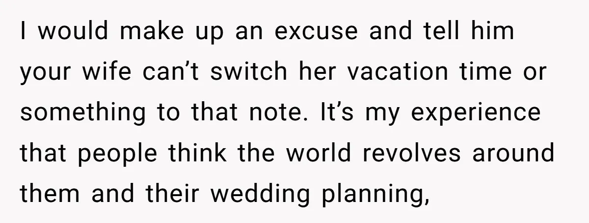 I would make up an excuse and tell him your wife can’t switch her vacation time or something to that note. It’s my experience that people think the world revolves...