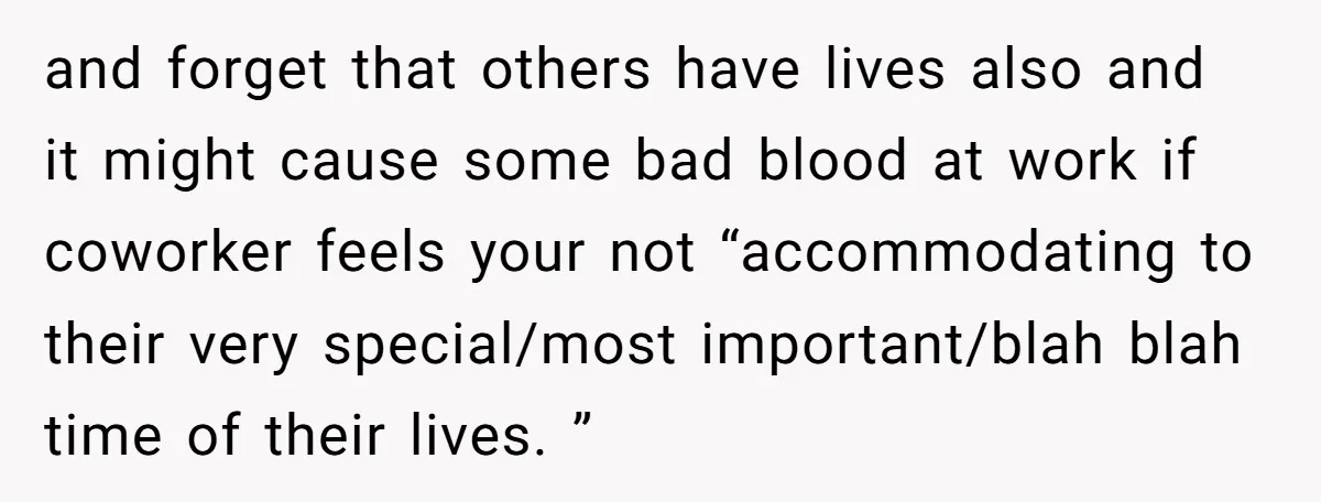 and forget that others have lives also and it might cause some bad blood at work if coworker feels your not “accommodating to their very special/most important/blah blah time of...