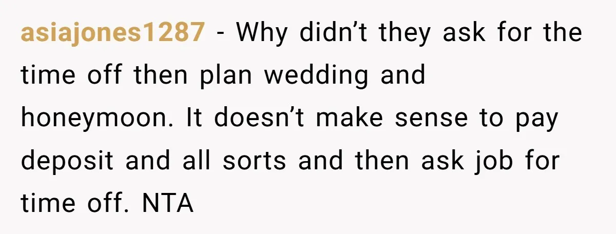 asiajones1287 − Why didn’t they ask for the time off then plan wedding and honeymoon. It doesn’t make sense to pay deposit and all sorts and then ask job for...