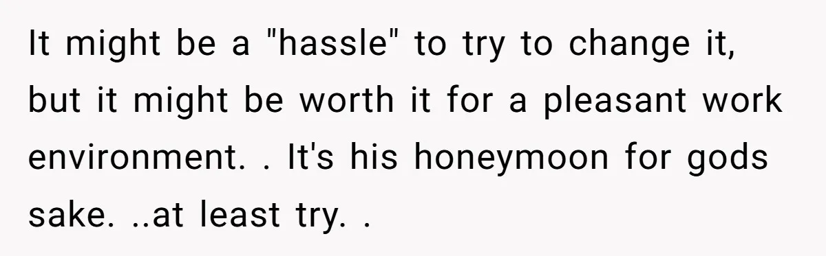It might be a "hassle" to try to change it, but it might be worth it for a pleasant work environment. . It's his honeymoon for gods sake. ..at least...