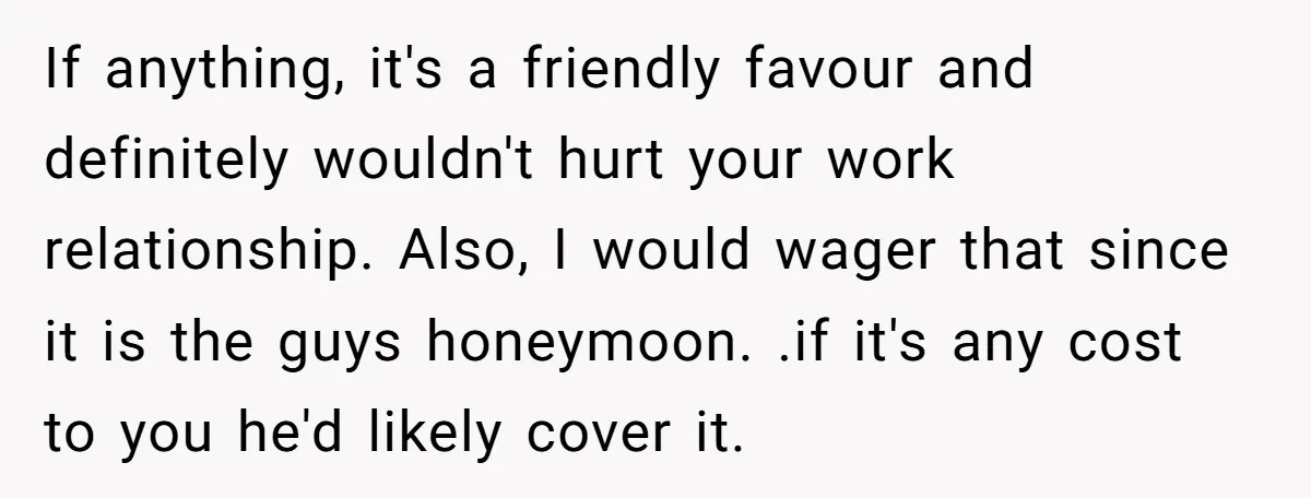If anything, it's a friendly favour and definitely wouldn't hurt your work relationship. Also, I would wager that since it is the guys honeymoon. .if it's any cost to you...