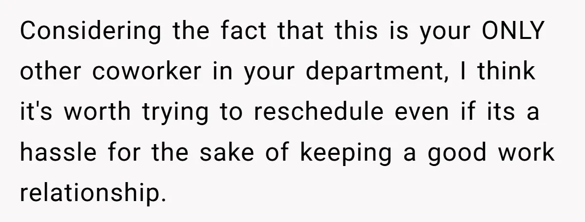 Considering the fact that this is your ONLY other coworker in your department, I think it's worth trying to reschedule even if its a hassle for the sake of keeping...