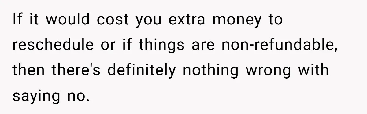 If it would cost you extra money to reschedule or if things are non-refundable, then there's definitely nothing wrong with saying no.