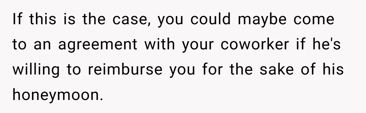 If this is the case, you could maybe come to an agreement with your coworker if he's willing to reimburse you for the sake of his honeymoon.