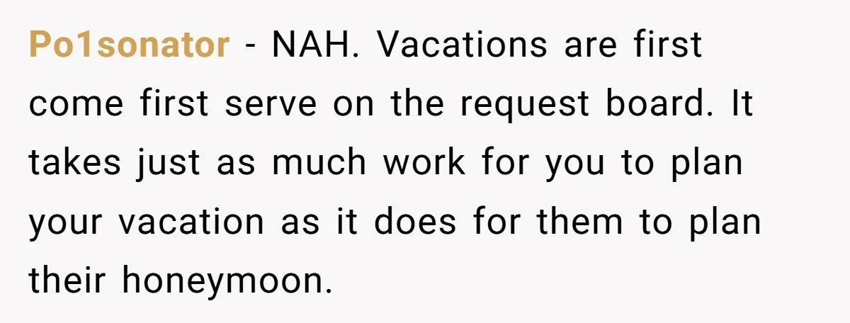 Po1sonator − NAH. Vacations are first come first serve on the request board. It takes just as much work for you to plan your vacation as it does for them...